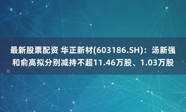 最新股票配资 华正新材(603186.SH)：汤新强和俞高拟分别减持不超11.46万股、1.03万股