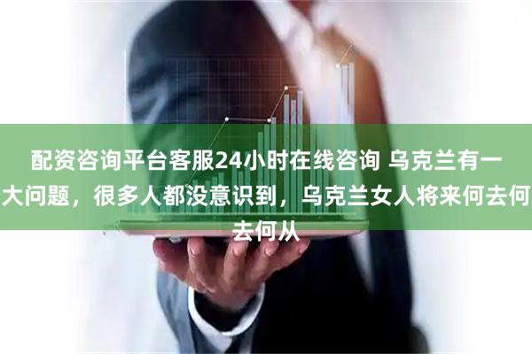 配资咨询平台客服24小时在线咨询 乌克兰有一个大问题，很多人都没意识到，乌克兰女人将来何去何从