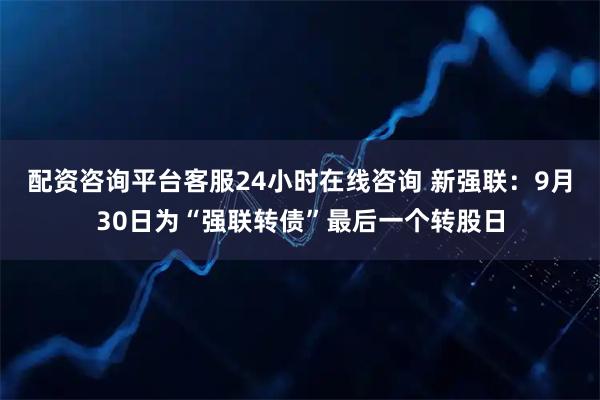 配资咨询平台客服24小时在线咨询 新强联：9月30日为“强联转债”最后一个转股日