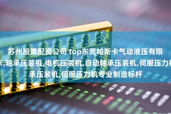 苏州股票配资公司 top东莞帕斯卡气动液压有限公司：增压压床,轴承压装机,电机压装机,自动轴承压装机,伺服压力机专业制造标杆
