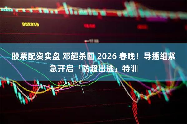 股票配资实盘 邓超杀回 2026 春晚！导播组紧急开启「防超出逃」特训