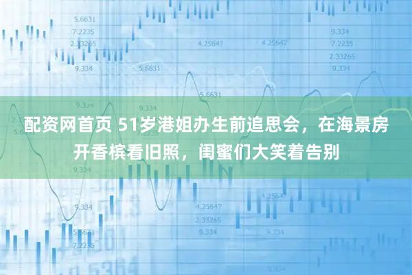 配资网首页 51岁港姐办生前追思会，在海景房开香槟看旧照，闺蜜们大笑着告别