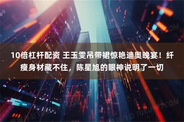 10倍杠杆配资 王玉雯吊带裙惊艳迪奥晚宴！纤瘦身材藏不住，陈星旭的眼神说明了一切