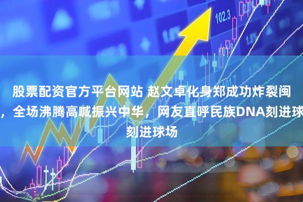 股票配资官方平台网站 赵文卓化身郑成功炸裂闽超，全场沸腾高喊振兴中华，网友直呼民族DNA刻进球场