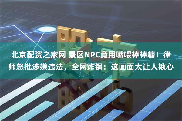 北京配资之家网 景区NPC竟用嘴喂棒棒糖！律师怒批涉嫌违法，全网炸锅：这画面太让人揪心