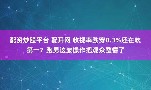 配资炒股平台 配开网 收视率跌穿0.3%还在吹第一？跑男这波操作把观众整懵了
