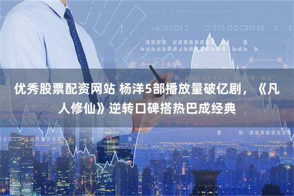 优秀股票配资网站 杨洋5部播放量破亿剧，《凡人修仙》逆转口碑搭热巴成经典