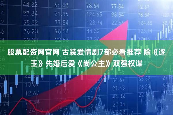 股票配资网官网 古装爱情剧7部必看推荐 除《逐玉》先婚后爱《尚公主》双强权谋