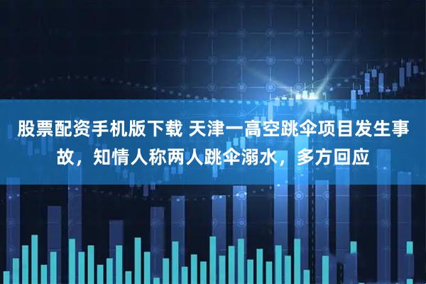 股票配资手机版下载 天津一高空跳伞项目发生事故，知情人称两人跳伞溺水，多方回应