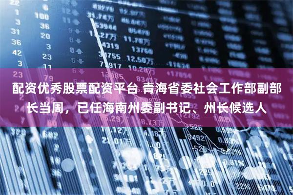 配资优秀股票配资平台 青海省委社会工作部副部长当周，已任海南州委副书记、州长候选人