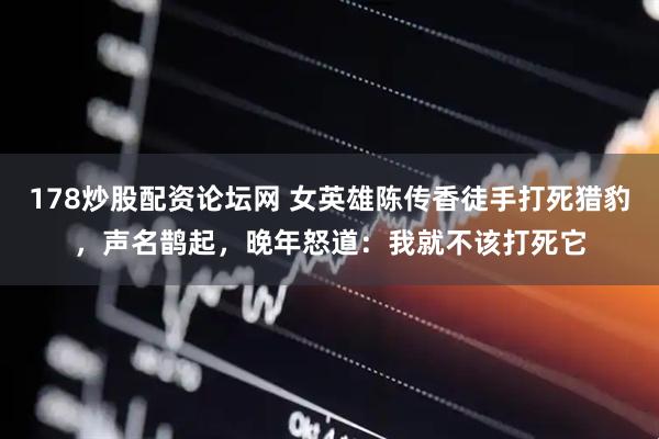 178炒股配资论坛网 女英雄陈传香徒手打死猎豹，声名鹊起，晚年怒道：我就不该打死它
