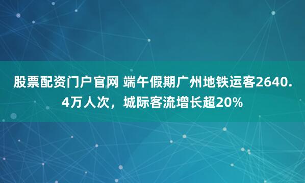 股票配资门户官网 端午假期广州地铁运客2640.4万人次，城际客流增长超20%
