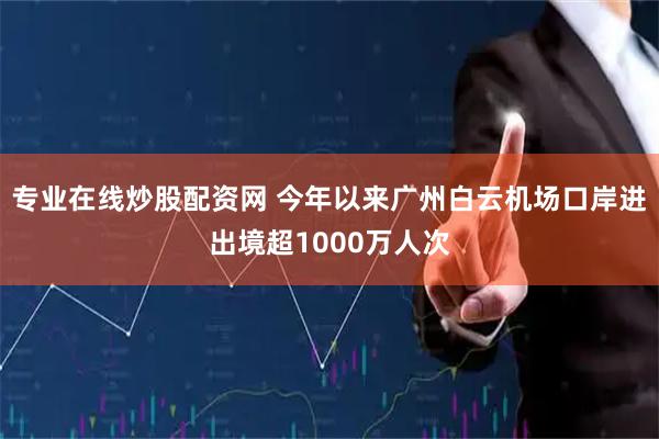 专业在线炒股配资网 今年以来广州白云机场口岸进出境超1000万人次