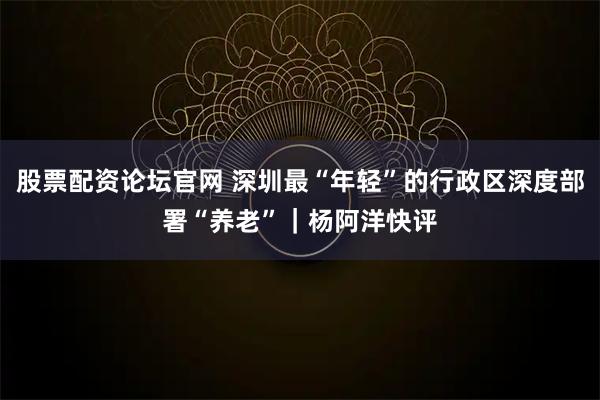 股票配资论坛官网 深圳最“年轻”的行政区深度部署“养老”｜杨阿洋快评
