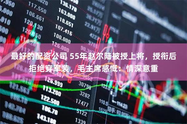 最好的配资公司 55年赵尔陆被授上将，授衔后拒绝穿军装，毛主席感慨：情深意重