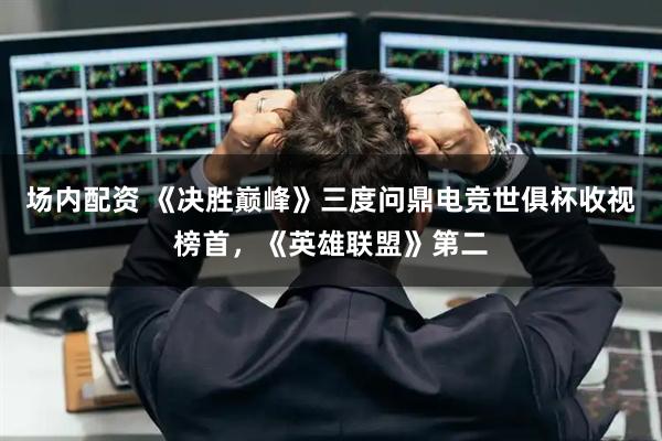 场内配资 《决胜巅峰》三度问鼎电竞世俱杯收视榜首，《英雄联盟》第二