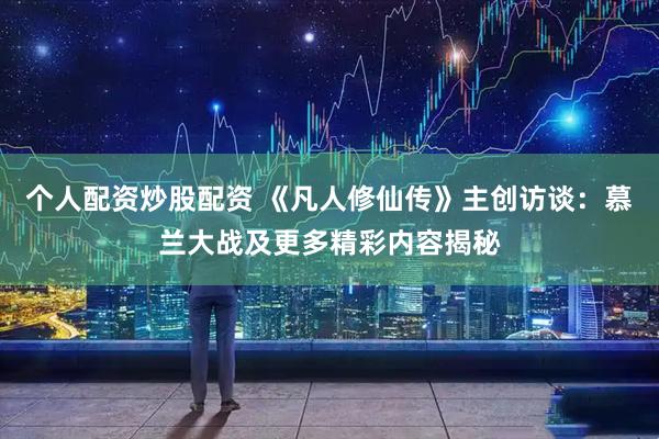 个人配资炒股配资 《凡人修仙传》主创访谈：慕兰大战及更多精彩内容揭秘