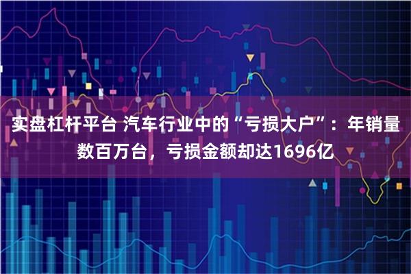 实盘杠杆平台 汽车行业中的“亏损大户”：年销量数百万台，亏损金额却达1696亿