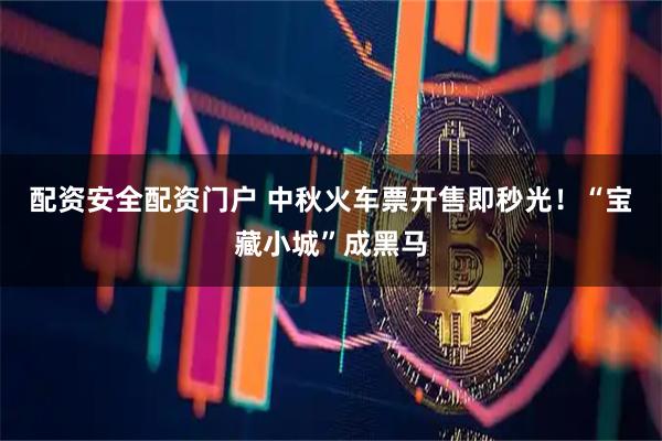配资安全配资门户 中秋火车票开售即秒光！“宝藏小城”成黑马