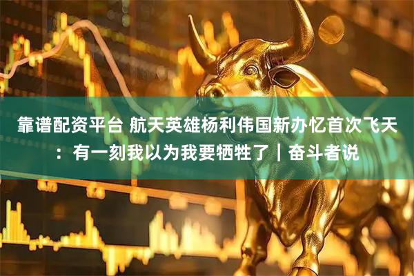 靠谱配资平台 航天英雄杨利伟国新办忆首次飞天:有一刻我以为我要牺牲了|奋斗者说